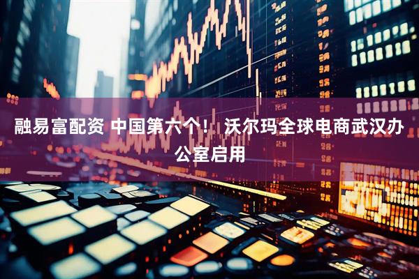 融易富配资 中国第六个！ 沃尔玛全球电商武汉办公室启用