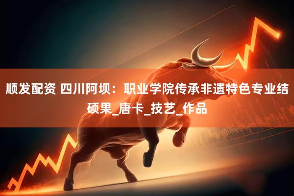 顺发配资 四川阿坝：职业学院传承非遗特色专业结硕果_唐卡_技艺_作品