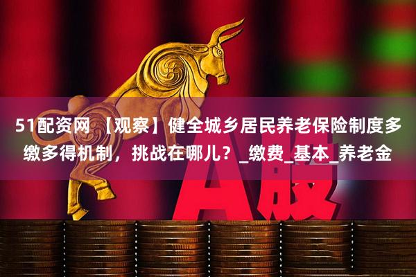 51配资网 【观察】健全城乡居民养老保险制度多缴多得机制，挑战在哪儿？_缴费_基本_养老金