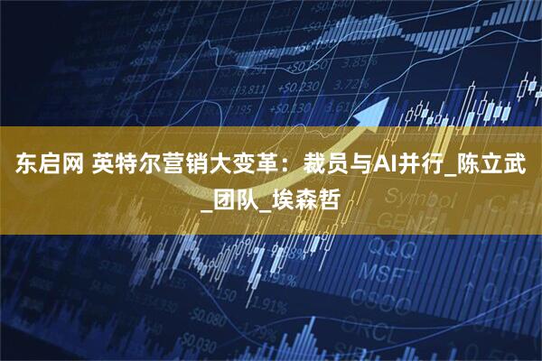 东启网 英特尔营销大变革：裁员与AI并行_陈立武_团队_埃森哲