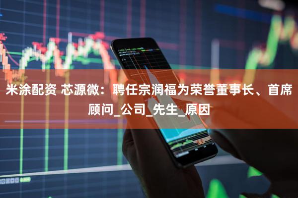 米涂配资 芯源微：聘任宗润福为荣誉董事长、首席顾问_公司_先生_原因