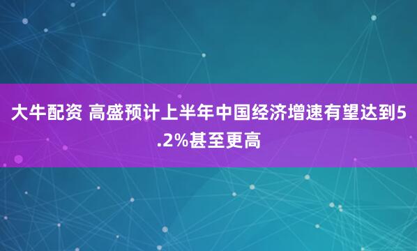 大牛配资 高盛预计上半年中国经济增速有望达到5.2%甚至更高