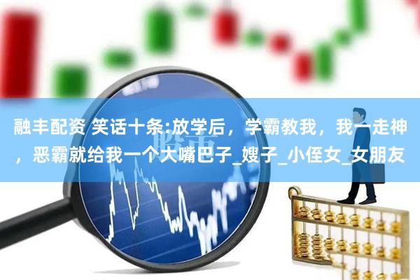 融丰配资 笑话十条:放学后，学霸教我，我一走神，恶霸就给我一个大嘴巴子_嫂子_小侄女_女朋友