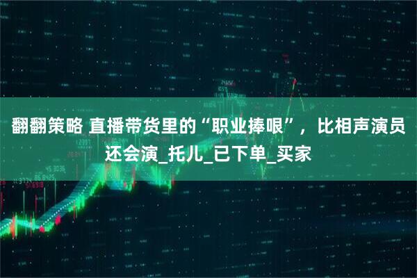 翻翻策略 直播带货里的“职业捧哏”，比相声演员还会演_托儿_已下单_买家