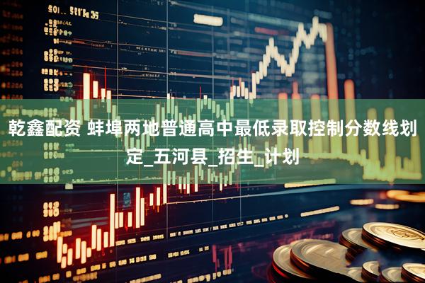 乾鑫配资 蚌埠两地普通高中最低录取控制分数线划定_五河县_招生_计划
