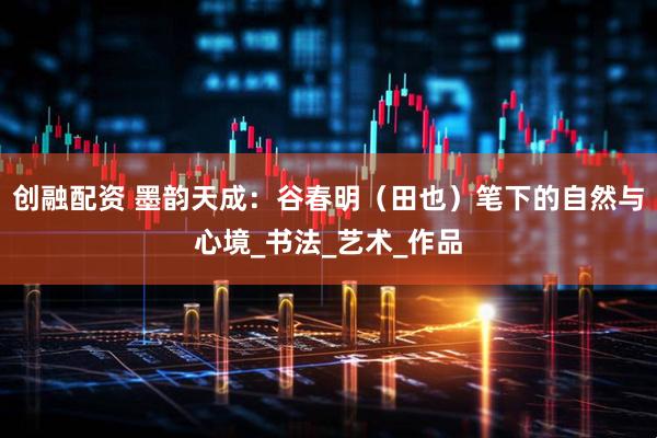 创融配资 墨韵天成：谷春明（田也）笔下的自然与心境_书法_艺术_作品