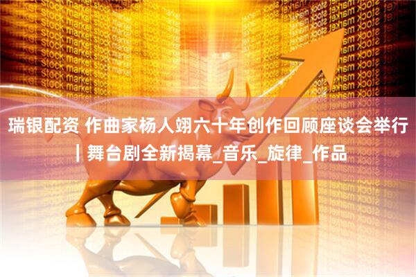 瑞银配资 作曲家杨人翊六十年创作回顾座谈会举行｜舞台剧全新揭幕_音乐_旋律_作品