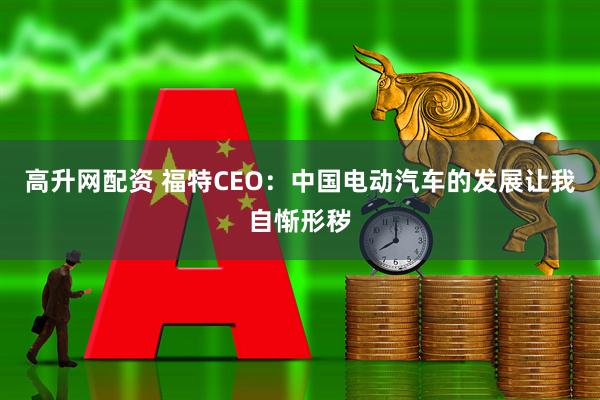 高升网配资 福特CEO：中国电动汽车的发展让我自惭形秽