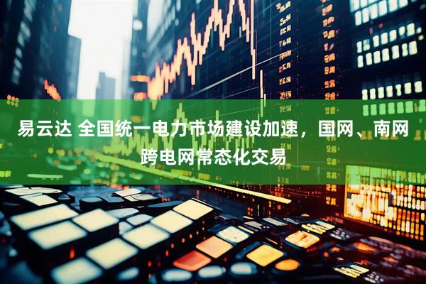 易云达 全国统一电力市场建设加速，国网、南网跨电网常态化交易