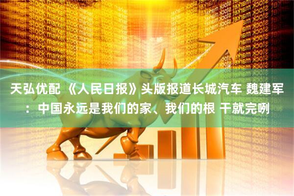 天弘优配 《人民日报》头版报道长城汽车 魏建军：中国永远是我们的家、我们的根 干就完咧