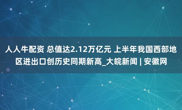 人人牛配资 总值达2.12万亿元 上半年我国西部地区进出口创历史同期新高_大皖新闻 | 安徽网