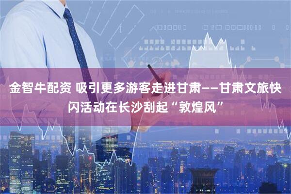 金智牛配资 吸引更多游客走进甘肃——甘肃文旅快闪活动在长沙刮起“敦煌风”