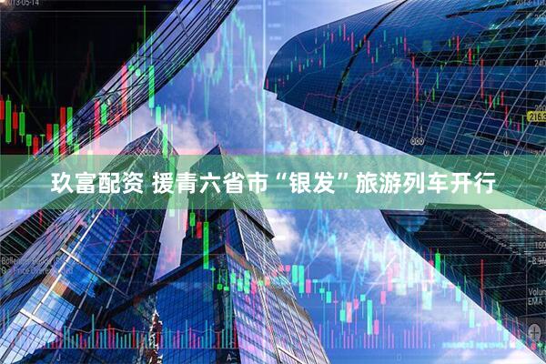 玖富配资 援青六省市“银发”旅游列车开行