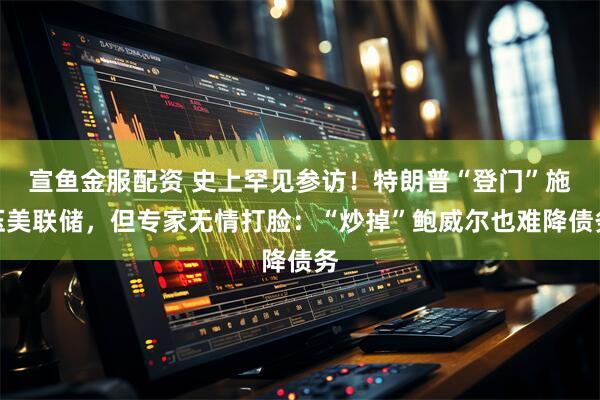 宣鱼金服配资 史上罕见参访！特朗普“登门”施压美联储，但专家无情打脸：“炒掉”鲍威尔也难降债务