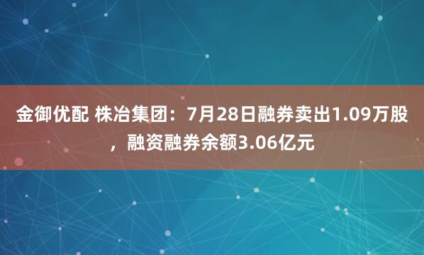 金御优配 株冶集团：7月28日融券卖出1.09万股，融资融券余额3.06亿元