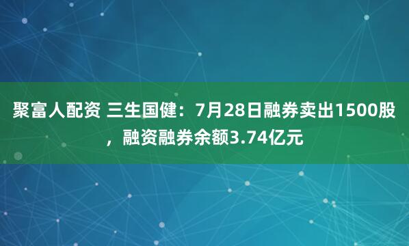 聚富人配资 三生国健：7月28日融券卖出1500股，融资融券余额3.74亿元