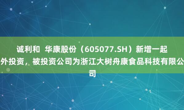 诚利和  华康股份（605077.SH）新增一起对外投资，被投资公司为浙江大树舟康食品科技有限公司