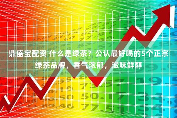 鼎盛宝配资 什么是绿茶？公认最好喝的5个正宗绿茶品牌，香气浓郁，滋味鲜醇