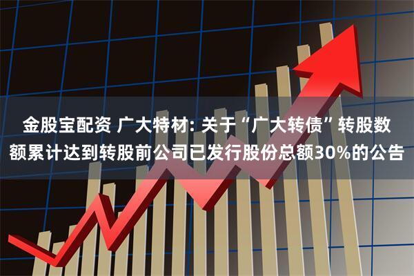 金股宝配资 广大特材: 关于“广大转债”转股数额累计达到转股前公司已发行股份总额30%的公告